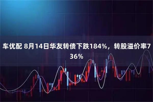 车优配 8月14日华友转债下跌184%,转股溢价率736%