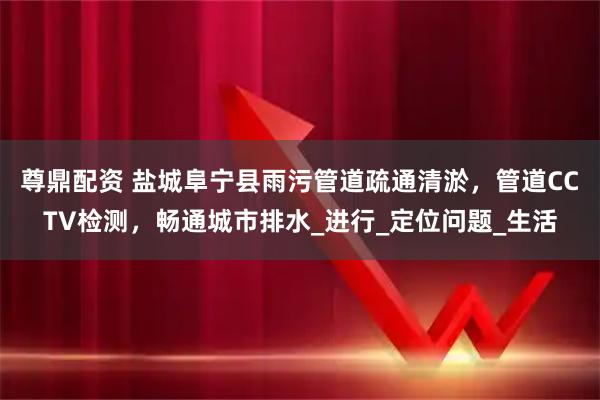尊鼎配资 盐城阜宁县雨污管道疏通清淤，管道CCTV检测，畅通城市排水_进行_定位问题_生活