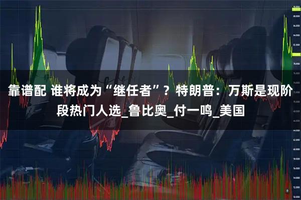 靠谱配 谁将成为“继任者”？特朗普：万斯是现阶段热门人选_鲁比奥_付一鸣_美国