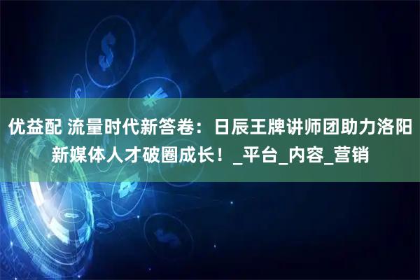 优益配 流量时代新答卷：日辰王牌讲师团助力洛阳新媒体人才破圈成长！_平台_内容_营销