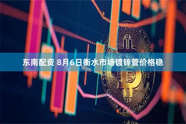 东南配资 8月6日衡水市场镀锌管价格稳