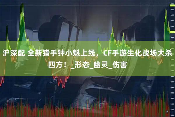 沪深配 全新猎手钟小魁上线，CF手游生化战场大杀四方！_形态_幽灵_伤害