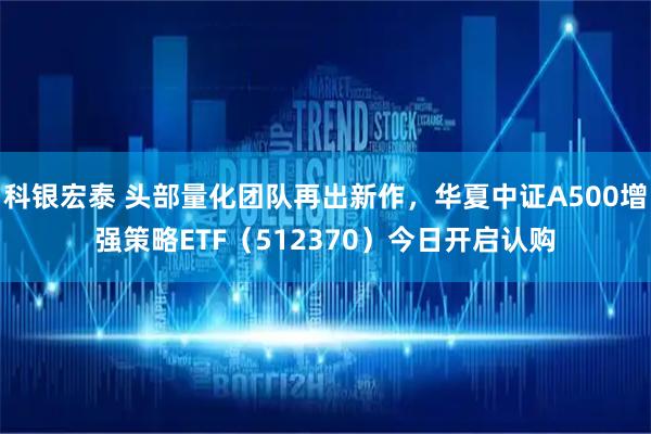 科银宏泰 头部量化团队再出新作,华夏中证A500增强策略ETF(512370)今日开启认购