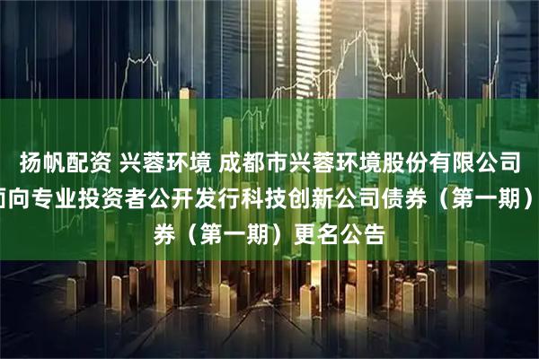 扬帆配资 兴蓉环境 成都市兴蓉环境股份有限公司2025年面向专业投资者公开发行科技创新公司债券(第一期)更名公告