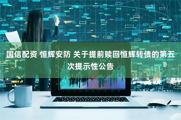 国信配资 恒辉安防 关于提前赎回恒辉转债的第五次提示性公告