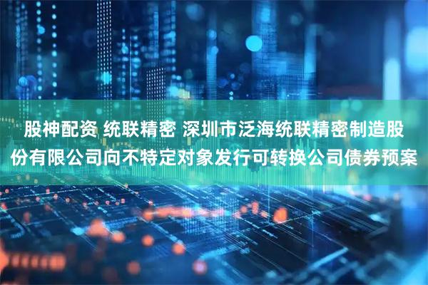 股神配资 统联精密 深圳市泛海统联精密制造股份有限公司向不特定对象发行可转换公司债券预案