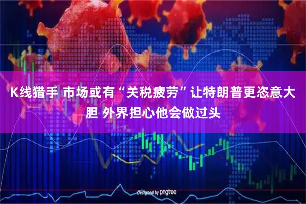 K线猎手 市场或有“关税疲劳”让特朗普更恣意大胆 外界担心他会做过头