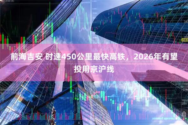 前海吉安 时速450公里最快高铁,2026年有望投用京沪线